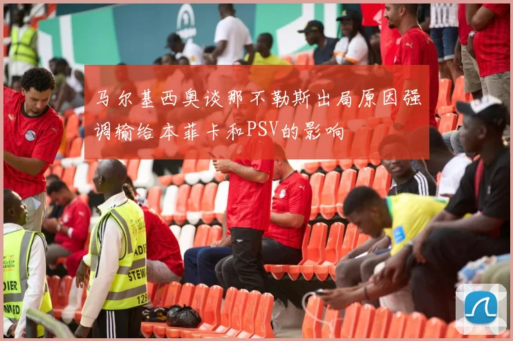 马尔基西奥谈那不勒斯出局原因强调输给本菲卡和PSV的影响