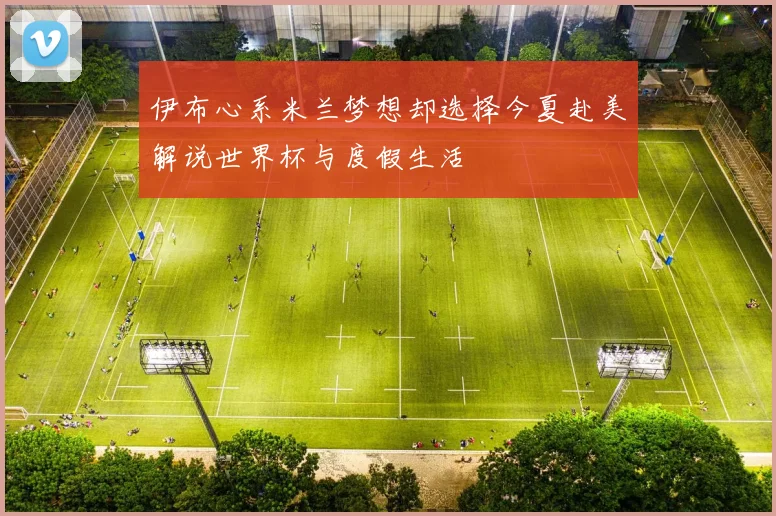 伊布心系米兰梦想却选择今夏赴美解说世界杯与度假生活