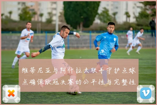 维蒂尼亚与阿什拉夫联手守护点球点确保欧冠决赛的公平性与完整性