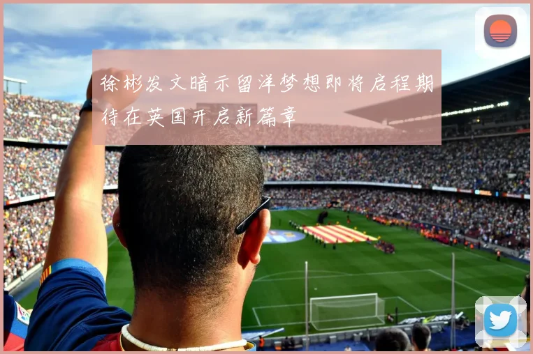 徐彬发文暗示留洋梦想即将启程期待在英国开启新篇章