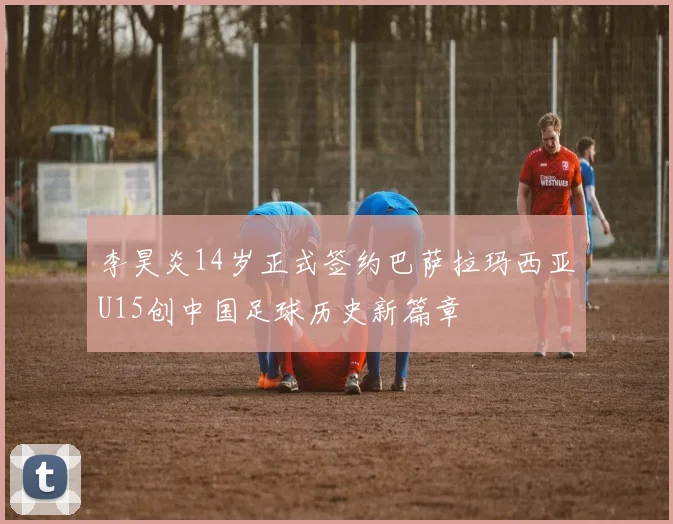 李昊炎14岁正式签约巴萨拉玛西亚U15创中国足球历史新篇章