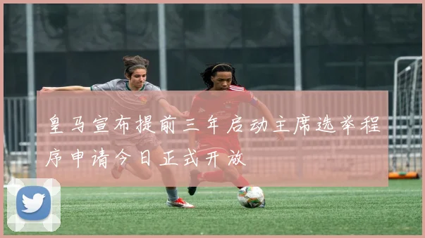 皇马宣布提前三年启动主席选举程序申请今日正式开放