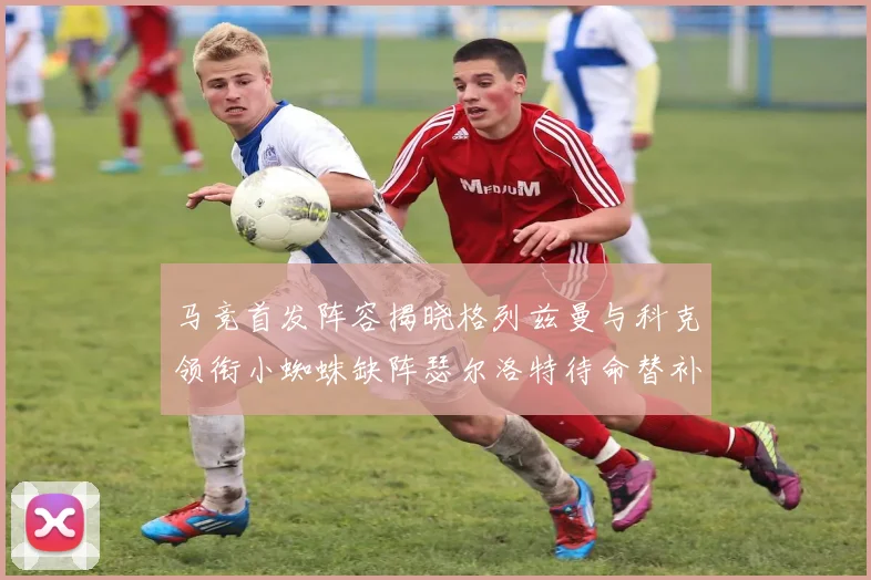 马竞首发阵容揭晓格列兹曼与科克领衔小蜘蛛缺阵瑟尔洛特待命替补