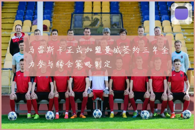 马雷斯卡正式加盟曼城签约三年全力参与转会策略制定