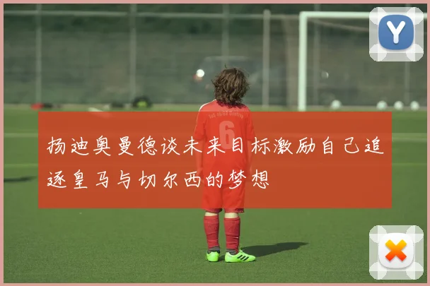 扬迪奥曼德谈未来目标激励自己追逐皇马与切尔西的梦想